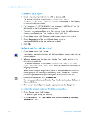 Using the Report Design Environment



                   To create a basic report
                   1 Create a report using the Customer table in Xtreme.mdb.
                     The Xtreme.mdb file is located in the cQ…‚t…h€ÃAvyr†cTrhth‡rÃ
                     T‚s‡h…rc8…’†‡hyÃSrƒ‚…‡†cTh€ƒyr†c@c9h‡hih†r† directory, or the directory
                     in which the program resides.
                   2 Place {customer.CUSTOMER NAME} and {customer.LAST YEAR’S SALES}
                     side-by-side in the Details section of the report.
                   3 To remove unnecessary objects from this example, delete the field titles that
                     the program places in the Page Header section of each field.
                   4 On the Insert menu, click Group to break the data into regional groups.
                   5 On the Common tab of the Insert Group dialog box, select
                     {customer.REGION} as the sort and group by field.
                   6 Click OK.

                   To insert a picture onto the report
                   1 On the Insert menu, click Picture.
                      Tip: Another way to do this is to click the Insert Picture button on the Supple-
                      mentary toolbar.
                   2 Select the Xtreme.bmp file, then place it in the Page Header section, to the
                     right of the report body.
                     The Xtreme.bmp file is located in the cQ…‚t…h€ÃAvyr†cTrhth‡rÃT‚s‡h…rcÃ
                     8…’†‡hyÃSrƒ‚…‡†cTh€ƒyr†c@c9h‡hih†r† directory, or the directory in which
                     the program resides.
                      Note: In this example, the picture is placed to the right of the fields to avoid
                      underlaying the text. When you are working with a watermark, a subdued
                      picture designed to be nearly invisible, place it directly above the text.
                   3 On the Standard toolbar, click Print Preview.
                     The picture prints first (entirely in the Page Header section), then the body of
                     the report follows.
                   4 Once you are finished previewing the report, return to the Design tab.

                   To make the picture underlay the following section
                   1 On the Format menu, click Section.
                     The Section Expert dialog box appears.
                   2 In the Sections list, click Page Header, then select the Underlay Following
                     Sections check box.




202                                                                           Crystal Reports User’s Guide
 