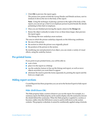 12: Formatting



                    3 Click OK to preview the report again.
                      The picture now prints in both the Group Header and Details sections, next to
                      (instead of above) the text in the body of the report.
                        Note: Using the technique of placing a picture to the right of the body of the
                        report, you can set up a chart or an employee picture to print beside the details
                        pertaining to that chart or employee.
                    4 Once you are finished previewing the report, return to the Design tab.
                    5 Resize the object vertically to make it two or three times larger, then preview
                      the report again.
                      The bitmap file now underlays more sections.
                    The area in which the picture underlays depends on the following conditions:
                    I the size of the picture
                    I the section in which the picture was originally placed
                    I the position of the picture in the section.

                    By modifying size and placement of an object, you can create a variety of visual
                    effects, using the underlay feature.


Pre-printed forms
                    If you print on pre-printed forms, you will be able to:
                    I scan a form
                    I place it in the report as a bitmap
                    I use the underlay feature to line up the bitmap and report, as well as move
                        objects anywhere you want them to appear
                    I eliminate the need to print the forms separately by printing the report and the
                        form as a single unit.


Hiding report sections
                    Crystal Reports has three properties you can set in the Section Expert to hide report
                    sections.

                    Hide (Drill-Down OK)
                    The Hide property hides a section whenever you run the report. For example, in a
                    summary report, the Hide property can be used to display only the summaries, but not
                    the details behind the summaries. When the Hide property is applied to a section, it
                    becomes visible when the Drill-down cursor is used to drill down on the section
                    contents. This property is absolute; it cannot be conditionally applied using a formula.




Crystal Reports User’s Guide                                                                            203
 