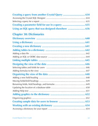Creating a query from another Crystal Query ............................... 634
Accessing the Crystal SQL Designer .................................................................. 634
Selecting a query for a report ............................................................................. 635
Creating a parameter field for use in a query ................................ 635
Using an SQL query that was designed elsewhere ........................ 636

Chapter 30: Dictionaries
Dictionary overview ..................................................................... 640
Using a dictionary ......................................................................... 641
Creating a new dictionary ............................................................. 641
Adding tables to a dictionary ........................................................ 642
Adding a data file .............................................................................................. 642
Adding an SQL or ODBC data source ............................................................... 644
Linking multiple tables .................................................................. 645
Designing the view of the data ...................................................... 646
Selecting tables and fields for users .................................................................. 646
Adding formulas to the view ............................................................................. 647
Organizing the view of the data .................................................... 648
Adding a new field heading .............................................................................. 648
Moving fields/field headings .............................................................................. 649
Renaming fields, field headings, and formulas ................................................... 649
Updating the location of a database table .......................................................... 650
Adding Help text ............................................................................................... 651
Adding graphics to the dictionary ................................................. 652
Organizing graphics .......................................................................................... 652
Creating sample data for users to browse ..................................... 653
Working with an existing dictionary ............................................. 654
Accessing a dictionary for your report ............................................................... 654



Crystal Reports User’s Guide                                                                                      xxi
 