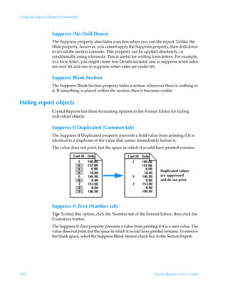 Using the Report Design Environment



                   Suppress (No Drill-Down)
                   The Suppress property also hides a section when you run the report. Unlike the
                   Hide property, however, you cannot apply the Suppress property, then drill down
                   to reveal the section contents. This property can be applied absolutely, or
                   conditionally using a formula. This is useful for writing form letters. For example,
                   in a form letter, you might create two Details sections: one to suppress when sales
                   are over $X and one to suppress when sales are under $X.

                   Suppress Blank Section
                   The Suppress Blank Section property hides a section whenever there is nothing in
                   it. If something is placed within the section, then it becomes visible.


Hiding report objects
                   Crystal Reports has three formatting options in the Format Editor for hiding
                   individual objects.

                   Suppress If Duplicated (Common tab)
                   The Suppress If Duplicated property prevents a field value from printing if it is
                   identical to a duplicate of the value that comes immediately before it.
                   The value does not print, but the space in which it would have printed remains.




                                                                                   Duplicated values
                                                                                   are suppressed
                                                                                   and do not print.




                   Suppress If Zero (Number tab)
                   Tip: To find this option, click the Number tab of the Format Editor, then click the
                   Customize button.
                   The Suppress If Zero property prevents a value from printing if it is a zero value. The
                   value does not print, but the space in which it would have printed remains. To remove
                   the blank space, select the Suppress Blank Section check box in the Section Expert.




204                                                                            Crystal Reports User’s Guide
 