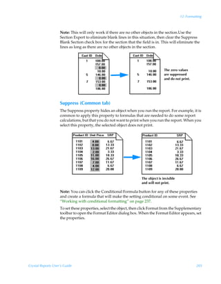 12: Formatting



                    Note: This will only work if there are no other objects in the section.Use the
                    Section Expert to eliminate blank lines in this situation, then clear the Suppress
                    Blank Section check box for the section that the field is in. This will eliminate the
                    lines as long as there are no other objects in the section.




                                                                                    The zero values
                                                                                    are suppressed
                                                                                    and do not print.




                    Suppress (Common tab)
                    The Suppress property hides an object when you run the report. For example, it is
                    common to apply this property to formulas that are needed to do some report
                    calculations, but that you do not want to print when you run the report. When you
                    select this property, the selected object does not print.




                                                                     The object is invisible
                                                                     and will not print.

                    Note: You can click the Conditional Formula button for any of these properties
                    and create a formula that will make the setting conditional on some event. See
                    “Working with conditional formatting” on page 237.
                    To set these properties, select the object, then click Format from the Supplementary
                    toolbar to open the Format Editor dialog box. When the Format Editor appears, set
                    the properties.




Crystal Reports User’s Guide                                                                             205
 