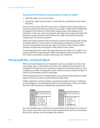 Using the Report Design Environment



                   To prevent the breaks in non-spacing text inside an object
                   1 Select the object you want to format.
                   2 Expand the object frame to make it wider than the widest block of text inside
                     the frame.
                   There are many times when the actual text in a database field is far less than the
                   maximum amount the field can contain. For example, a {table.LAST NAME} field
                   is designed with a field size of 80 and the longest name in the database is 28
                   characters. In this case, when you first place the field in your report, the field is 80
                   times the average character width. Reduce the width of the field, but include
                   enough space to account for growth.
                   While each of these options offers an effective solution when dealing with a single
                   text-based object in a section, there are still design considerations to take into
                   account when placing more than one object in a section. When sizing an object,
                   consider its placement with regard to other objects in the section.
                   Avoid designing reports where the space between each object is very tight. Leave
                   room for growth by expanding the width of the object by approximately 5 per cent.
                   Or, if this is not possible, consider reducing the size of the font.


Placing multi-line, text-based objects
                   While text-based objects that are formatted to print on multiple lines follow the
                   same design rules as other objects, they have one additional characteristic to be
                   considered. If the printer driver expands or contracts the spacing of the text, word
                   wrapping may differ, changing the number of lines necessary to print the object in
                   order to accommodate growth or shrinkage.
                   When placing multi-line, text-based objects, you could encounter problems if other
                   objects in the same section are placed directly below them.
                   Unlike single-line, text-based objects, expanding the object frame of a multi-line,
                   text-based object to accommodate growth is not a viable option. When you do this,
                   the line width increases according to the expanded boundaries.




                   So, when possible, place multi-line, text-based objects at the bottom of a section. If
                   they require more lines to print, the section expands downward to accommodate
                   the growth, and they do not endanger other objects.



208                                                                             Crystal Reports User’s Guide
 