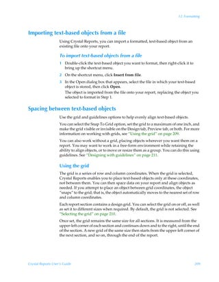 12: Formatting



Importing text-based objects from a file
                    Using Crystal Reports, you can import a formatted, text-based object from an
                    existing file onto your report.

                    To import text-based objects from a file
                    1 Double-click the text-based object you want to format, then right-click it to
                      bring up the shortcut menu.
                    2 On the shortcut menu, click Insert from file.
                    3 In the Open dialog box that appears, select the file in which your text-based
                      object is stored, then click Open.
                      The object is imported from the file onto your report, replacing the object you
                      selected to format in Step 1.


Spacing between text-based objects
                    Use the grid and guidelines options to help evenly align text-based objects.
                    You can select the Snap To Grid option, set the grid to a maximum of one inch, and
                    make the grid visible or invisible on the Design tab, Preview tab, or both. For more
                    information on working with grids, see “Using the grid” on page 209.
                    You can also work without a grid, placing objects wherever you want them on a
                    report. You may want to work in a free-form environment while retaining the
                    ability to align objects, or to move or resize them as a group. You can do this using
                    guidelines. See “Designing with guidelines” on page 211.

                    Using the grid
                    The grid is a series of row and column coordinates. When the grid is selected,
                    Crystal Reports enables you to place text-based objects only at these coordinates,
                    not between them. You can then space data on your report and align objects as
                    needed. If you attempt to place an object between grid coordinates, the object
                    “snaps” to the grid; that is, the object automatically moves to the nearest set of row
                    and column coordinates.
                    Each report section contains a design grid. You can select the grid on or off, as well
                    as set it to different sizes when required. By default, the grid is not selected. See
                    “Selecting the grid” on page 210.
                    Once set, the grid remains the same size for all sections. It is measured from the
                    upper-left corner of each section and continues down and to the right, until the end
                    of the section. A new grid of the same size then starts from the upper-left corner of
                    the next section, and so on, through the end of the report.




Crystal Reports User’s Guide                                                                          209
 
