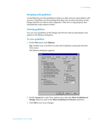 12: Formatting



                    Designing with guidelines
                    Crystal Reports provides guidelines to help you align and size report objects with
                    accuracy. Guidelines are non-printing lines that you can place anywhere on the
                    Design and Preview tabs to aid in alignment. They have a snap property that
                    automatically snaps objects to them.

                    Viewing guidelines
                    You can view guidelines on the Design and Preview tabs by selecting the view
                    options in the Options dialog box.

                    To view guidelines
                    1 On the File menu, click Options.
                        Tip: Another way to do this is to select the Guidelines commands from the
                        View menu.
                        The Options dialog box appears.




                    2 On the Layout tab, in the View options area, select the Show Guidelines in
                      Design check box and/or the Show Guidelines in Preview check box.
                    3 Click OK to save your changes.




Crystal Reports User’s Guide                                                                        211
 