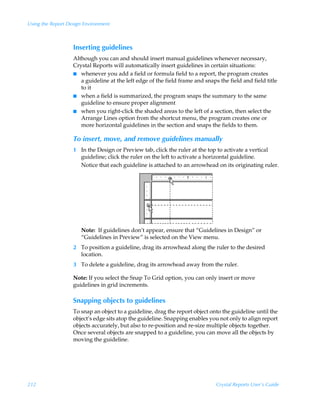 Using the Report Design Environment



                   Inserting guidelines
                   Although you can and should insert manual guidelines whenever necessary,
                   Crystal Reports will automatically insert guidelines in certain situations:
                   I whenever you add a field or formula field to a report, the program creates
                      a guideline at the left edge of the field frame and snaps the field and field title
                      to it
                   I when a field is summarized, the program snaps the summary to the same
                      guideline to ensure proper alignment
                   I when you right-click the shaded areas to the left of a section, then select the
                      Arrange Lines option from the shortcut menu, the program creates one or
                      more horizontal guidelines in the section and snaps the fields to them.

                   To insert, move, and remove guidelines manually
                   1 In the Design or Preview tab, click the ruler at the top to activate a vertical
                     guideline; click the ruler on the left to activate a horizontal guideline.
                     Notice that each guideline is attached to an arrowhead on its originating ruler.




                      Note: If guidelines don’t appear, ensure that “Guidelines in Design” or
                      “Guidelines in Preview” is selected on the View menu.
                   2 To position a guideline, drag its arrowhead along the ruler to the desired
                     location.
                   3 To delete a guideline, drag its arrowhead away from the ruler.

                   Note: If you select the Snap To Grid option, you can only insert or move
                   guidelines in grid increments.

                   Snapping objects to guidelines
                   To snap an object to a guideline, drag the report object onto the guideline until the
                   object’s edge sits atop the guideline. Snapping enables you not only to align report
                   objects accurately, but also to re-position and re-size multiple objects together.
                   Once several objects are snapped to a guideline, you can move all the objects by
                   moving the guideline.




212                                                                            Crystal Reports User’s Guide
 