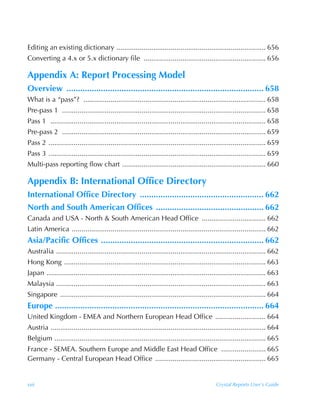 Editing an existing dictionary ............................................................................. 656
Converting a 4.x or 5.x dictionary file ............................................................... 656

Appendix A: Report Processing Model
Overview ...................................................................................... 658
What is a “pass”? .............................................................................................. 658
Pre-pass 1 ......................................................................................................... 658
Pass 1 ............................................................................................................... 658
Pre-pass 2 ......................................................................................................... 659
Pass 2 ................................................................................................................ 659
Pass 3 ................................................................................................................ 659
Multi-pass reporting flow chart .......................................................................... 660

Appendix B: International Office Directory
International Office Directory ...................................................... 662
North and South American Offices ............................................... 662
Canada and USA - North & South American Head Office ................................. 662
Latin America .................................................................................................... 662
Asia/Pacific Offices ....................................................................... 662
Australia ............................................................................................................ 662
Hong Kong ........................................................................................................ 663
Japan ................................................................................................................. 663
Malaysia ............................................................................................................ 663
Singapore .......................................................................................................... 664
Europe ........................................................................................... 664
United Kingdom - EMEA and Northern European Head Office .......................... 664
Austria ............................................................................................................... 664
Belgium ............................................................................................................. 665
France - SEMEA. Southern Europe and Middle East Head Office ....................... 665
Germany - Central European Head Office ......................................................... 665


xxii                                                                                        Crystal Reports User’s Guide
 