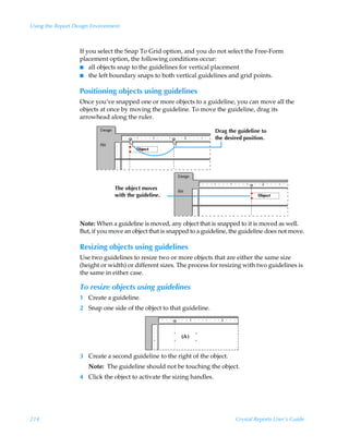 Using the Report Design Environment



                   If you select the Snap To Grid option, and you do not select the Free-Form
                   placement option, the following conditions occur:
                   I all objects snap to the guidelines for vertical placement
                   I the left boundary snaps to both vertical guidelines and grid points.


                   Positioning objects using guidelines
                   Once you’ve snapped one or more objects to a guideline, you can move all the
                   objects at once by moving the guideline. To move the guideline, drag its
                   arrowhead along the ruler.

                                                                        Drag the guideline to
                                                                        the desired position.




                                 The object moves
                                 with the guideline.




                   Note: When a guideline is moved, any object that is snapped to it is moved as well.
                   But, if you move an object that is snapped to a guideline, the guideline does not move.

                   Resizing objects using guidelines
                   Use two guidelines to resize two or more objects that are either the same size
                   (height or width) or different sizes. The process for resizing with two guidelines is
                   the same in either case.

                   To resize objects using guidelines
                   1 Create a guideline.
                   2 Snap one side of the object to that guideline.




                   3 Create a second guideline to the right of the object.
                      Note: The guideline should not be touching the object.
                   4 Click the object to activate the sizing handles.




214                                                                             Crystal Reports User’s Guide
 