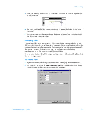 12: Formatting



                    5 Drag the resizing handle over to the second guideline so that the object snaps
                      to the guideline.




                    6 For each additional object you want to snap to both guidelines, repeat Steps 2
                      through 5.
                    7 If the objects are not the desired size, drag one or both of the guidelines until
                      the objects are the correct size.

                    Indenting lines
                    Using Crystal Reports, you can control line indentation for memo fields, string
                    fields, and text-based objects. For objects, you have the option of indenting lines for
                    a particular paragraph by positioning the cursor at the start of that paragraph. Or,
                    if you select an object in its entirety, you can apply the same indenting
                    specifications to all the paragraphs within that object.
                    Keep in mind that any line following a carriage return will be considered the first
                    line of a new paragraph.

                    To indent lines
                    1 Right-click the field or object you want to format to bring up the shortcut menu.
                    2 On the shortcut menu, click Paragraph Formatting. The Format Editor dialog
                      box appears with the Paragraph Formatting tab open.




Crystal Reports User’s Guide                                                                              215
 