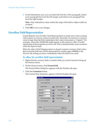 Using the Report Design Environment



                   3 In the Indentations area, you can indent the first line of the paragraph; indent
                     every paragraph line from the left margin; and indent every paragraph line
                     from the right margin.
                      Note: Only indentation values within the range of the field or object width are
                      accepted.
                   4 Click OK to save your changes.

Overflow Field Representation
                   Crystal Reports uses Overflow Field Representation to assist users when working
                   with numeric or currency values in report cells. Normally, if a numeric or currency
                   value is larger than the field containing it, that value is truncated, or “clipped.” For
                   example, values like 100,000,000 might appear on the report as 1,000, or as 000
                   (depending on the properties you have set). This could potentially cause confusion
                   when the report is read.
                   When the Allow Field Clipping option is cleared, numeric/currency field values
                   that exceed the field size will be represented by number signs (######) in the
                   Preview tab, letting you know immediately when the field is too small.

                   To allow for overflow field representation
                   1 Right-click the currency field or number field you want to format to bring up
                     the shortcut menu.
                   2 On the shortcut menu, click Format Field.
                     The Format Editor dialog box appears with the Number tab open.
                   3 Click the Customize button.
                     The Custom Style dialog box appears with the Number tab open.




216                                                                             Crystal Reports User’s Guide
 