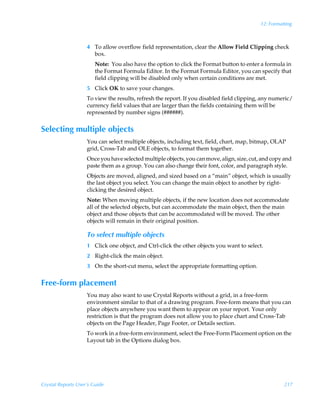 12: Formatting



                    4 To allow overflow field representation, clear the Allow Field Clipping check
                      box.
                        Note: You also have the option to click the Format button to enter a formula in
                        the Format Formula Editor. In the Format Formula Editor, you can specify that
                        field clipping will be disabled only when certain conditions are met.
                    5 Click OK to save your changes.
                    To view the results, refresh the report. If you disabled field clipping, any numeric/
                    currency field values that are larger than the fields containing them will be
                    represented by number signs (######).


Selecting multiple objects
                    You can select multiple objects, including text, field, chart, map, bitmap, OLAP
                    grid, Cross-Tab and OLE objects, to format them together.
                    Once you have selected multiple objects, you can move, align, size, cut, and copy and
                    paste them as a group. You can also change their font, color, and paragraph style.
                    Objects are moved, aligned, and sized based on a “main” object, which is usually
                    the last object you select. You can change the main object to another by right-
                    clicking the desired object.
                    Note: When moving multiple objects, if the new location does not accommodate
                    all of the selected objects, but can accommodate the main object, then the main
                    object and those objects that can be accommodated will be moved. The other
                    objects will remain in their original position.

                    To select multiple objects
                    1 Click one object, and Ctrl-click the other objects you want to select.
                    2 Right-click the main object.
                    3 On the short-cut menu, select the appropriate formatting option.


Free-form placement
                    You may also want to use Crystal Reports without a grid, in a free-form
                    environment similar to that of a drawing program. Free-form means that you can
                    place objects anywhere you want them to appear on your report. Your only
                    restriction is that the program does not allow you to place chart and Cross-Tab
                    objects on the Page Header, Page Footer, or Details section.
                    To work in a free-form environment, select the Free-Form Placement option on the
                    Layout tab in the Options dialog box.




Crystal Reports User’s Guide                                                                          217
 