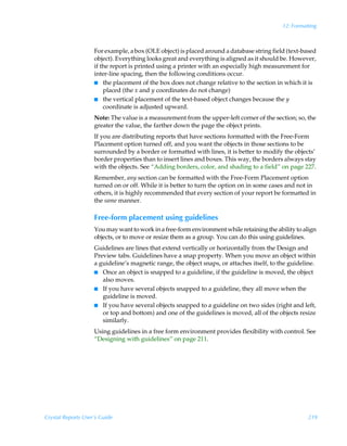 12: Formatting



                    For example, a box (OLE object) is placed around a database string field (text-based
                    object). Everything looks great and everything is aligned as it should be. However,
                    if the report is printed using a printer with an especially high measurement for
                    inter-line spacing, then the following conditions occur.
                    I the placement of the box does not change relative to the section in which it is
                        placed (the x and y coordinates do not change)
                    I the vertical placement of the text-based object changes because the y
                        coordinate is adjusted upward.
                    Note: The value is a measurement from the upper-left corner of the section; so, the
                    greater the value, the farther down the page the object prints.
                    If you are distributing reports that have sections formatted with the Free-Form
                    Placement option turned off, and you want the objects in those sections to be
                    surrounded by a border or formatted with lines, it is better to modify the objects’
                    border properties than to insert lines and boxes. This way, the borders always stay
                    with the objects. See “Adding borders, color, and shading to a field” on page 227.
                    Remember, any section can be formatted with the Free-Form Placement option
                    turned on or off. While it is better to turn the option on in some cases and not in
                    others, it is highly recommended that every section of your report be formatted in
                    the same manner.

                    Free-form placement using guidelines
                    You may want to work in a free-form environment while retaining the ability to align
                    objects, or to move or resize them as a group. You can do this using guidelines.
                    Guidelines are lines that extend vertically or horizontally from the Design and
                    Preview tabs. Guidelines have a snap property. When you move an object within
                    a guideline’s magnetic range, the object snaps, or attaches itself, to the guideline.
                    I Once an object is snapped to a guideline, if the guideline is moved, the object
                       also moves.
                    I If you have several objects snapped to a guideline, they all move when the
                       guideline is moved.
                    I If you have several objects snapped to a guideline on two sides (right and left,
                       or top and bottom) and one of the guidelines is moved, all of the objects resize
                       similarly.
                    Using guidelines in a free form environment provides flexibility with control. See
                    “Designing with guidelines” on page 211.




Crystal Reports User’s Guide                                                                          219
 