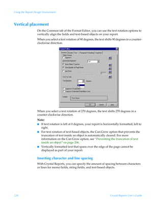 Using the Report Design Environment



Vertical placement
                   On the Common tab of the Format Editor, you can use the text rotation options to
                   vertically align the fields and text-based objects on your report.
                   When you select a text rotation of 90 degrees, the text shifts 90 degrees in a counter-
                   clockwise direction.




                   When you select a text rotation of 270 degrees, the text shifts 270 degrees in a
                   counter-clockwise direction.
                   Note:
                   I If text rotation is left at 0 degrees, your report is horizontally formatted, left to
                     right.
                   I For text rotation of text-based objects, the Can Grow option that prevents the
                     truncation of text inside an object is automatically cleared. For more
                     information on the Can Grow option, see “Preventing the truncation of text
                     inside an object” on page 206.
                   I Vertically formatted text that spans over the edge of the page cannot be
                     displayed as part of your report.

                   Inserting character and line spacing
                   With Crystal Reports, you can specify the amount of spacing between characters
                   or lines for memo fields, string fields, and text-based objects.




220                                                                            Crystal Reports User’s Guide
 