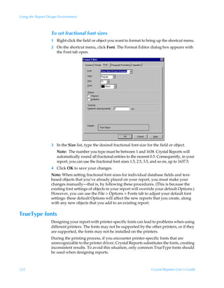 Using the Report Design Environment



                   To set fractional font sizes
                   1 Right-click the field or object you want to format to bring up the shortcut menu.
                   2 On the shortcut menu, click Font. The Format Editor dialog box appears with
                     the Font tab open.




                   3 In the Size list, type the desired fractional font size for the field or object.
                      Note: The number you type must be between 1 and 1638. Crystal Reports will
                      automatically round all fractional entries to the nearest 0.5. Consequently, in your
                      report, you can use the fractional font sizes 1.5, 2.5, 3.5, and so on, up to 1637.5.
                   4 Click OK to save your changes.
                   Note: When setting fractional font sizes for individual database fields and text-
                   based objects that you’ve already placed on your report, you must make your
                   changes manually—that is, by following these procedures. (This is because the
                   existing font settings of objects in your report will override your default Options.)
                   However, you can use the File  Options  Fonts tab to adjust your default font
                   settings: these default Options will affect the new reports that you create, along
                   with any new objects that you add to an existing report.

TrueType fonts
                   Designing your report with printer-specific fonts can lead to problems when using
                   different printers. The fonts may not be supported by the other printers, or if they
                   are supported, the fonts may not be installed on the printers.
                   During the printing process, if you encounter printer-specific fonts that are
                   unrecognizable to the printer driver, Crystal Reports substitutes the fonts, creating
                   inconsistent results. To avoid this situation, only common TrueType fonts should
                   be used when designing reports.



222                                                                             Crystal Reports User’s Guide
 