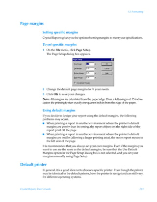 12: Formatting



Page margins

                    Setting specific margins
                    Crystal Reports gives you the option of setting margins to meet your specifications.

                    To set specific margins
                    1 On the File menu, click Page Setup.
                      The Page Setup dialog box appears.




                    2 Change the default page margins to fit your needs.
                    3 Click OK to save your changes.
                    Note: All margins are calculated from the paper edge. Thus, a left margin of .25 inches
                    causes the printing to start exactly one quarter inch in from the edge of the paper.

                    Using default margins
                    If you decide to design your report using the default margins, the following
                    problems may occur.
                    I When printing a report in another environment where the printer’s default
                        margins are greater than its setting, the report objects on the right side of the
                        report print off the page.
                    I When printing a report in another environment where the printer’s default
                        margins are smaller (allowing a larger printing area), the entire report moves to
                        the left side of the page.
                    It is recommended that you always set your own margins. Even if the margins you
                    want to use are the same as the default margins, be sure that the Use Default
                    Margins option in the Page Setup dialog box is not selected, and you set your
                    margins manually using Page Setup.


Default printer
                    In general, it is a good idea not to choose a specific printer. Even though the printer
                    may be identical to the default printer, how the printer is recognized can still vary
                    for different operating systems.



Crystal Reports User’s Guide                                                                            223
 