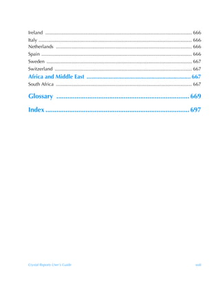 Ireland .............................................................................................................. 666
Italy ................................................................................................................... 666
Netherlands ...................................................................................................... 666
Spain ................................................................................................................. 666
Sweden ............................................................................................................. 667
Switzerland ....................................................................................................... 667
Africa and Middle East .................................................................. 667
South Africa ...................................................................................................... 667

Glossary ......................................................................... 669

Index ............................................................................... 697




Crystal Reports User’s Guide                                                                                            xxiii
 