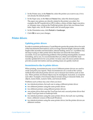 12: Formatting



                    2 In the Printer area, in the Name list, select the printer you want to use, if it is
                      not already the default printer.
                    3 In the Paper area, in the Size and Source lists, select the desired paper.
                      The paper size options are directly related to the printer you select. For
                      example, the HP LaserJet driver (PCL) offers a choice of letter, legal, executive,
                      or A4 paper sizes, whereas the PostScript printer driver lets you choose from
                      letter, legal, note, A4, B5, letter small, and A4 small paper sizes.
                    4 In the Orientation area, click Portrait or Landscape.
                    5 Click OK to save your changes.


Printer drivers

                    Updating printer drivers
                    In order to maintain performance, Crystal Reports queries the printer driver for each
                    of the font elements (font metrics), such as average character height, character width,
                    height of the ascenders and descenders, internal leading, and so on. A problem may
                    develop if using an older printer driver that does not return the font metrics
                    accurately. If you are experiencing problems when printing (missing fields, incorrect
                    formatting, and so on), it is recommended that you obtain and install the most
                    recently updated drivers for your printer. In many cases, the newer printer drivers
                    provide accurate font metrics and any printing issues are quickly resolved.

                    Inconsistencies due to printer drivers
                    When printing, inconsistencies may occur if different printer drivers are used to
                    create and print your reports. These inconsistencies are a result of the various
                    methods that individual printer drivers use to measure text metrics such as font
                    size. When printed, text-based objects may be misaligned, truncated, or overprint
                    each other. Examples of text-based objects include string or character fields, text
                    objects, memo fields, numeric fields, and formula fields.
                    Problems such as these may arise when you have:
                    I two identical printers, but each one is using a different printer driver
                    I two different printers using the same printer driver
                    I two different printers using different printer drivers
                    I one printer driver that uses the TrueType font and a second printer driver that
                       maps TrueType fonts to PostScript fonts
                    I two identical printers using the same printer driver, but each one is printing
                       from a different version of Microsoft Windows
                    I two identical printers using the same printer driver, but the printer drivers are
                       different versions




Crystal Reports User’s Guide                                                                           225
 