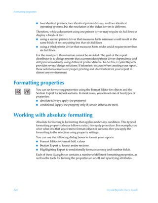 Formatting properties



                    I   two identical printers, two identical printer drivers, and two identical
                        operating systems, but the resolution of the video drivers is different.
                    Therefore, while a document using one printer driver may require six full lines to
                    display a block of text:
                    I using a second printer driver that measures fonts narrower could result in the
                       same block of text requiring less than six full lines
                    I using a third printer driver that measures fonts wider could require more than
                       six full lines.
                    For the most part, this situation cannot be avoided. The goal of the report
                    distributor is to design reports that accommodate printer driver dependency and
                    still print consistently using different printer drivers. To do this, Crystal Reports
                    provides several design solutions. If taken into account when creating your report,
                    these solutions can ensure proper printing and distribution for your report in
                    almost any environment.


Formatting properties
                    You can set formatting properties using the Format Editor for objects and the
                    Section Expert for report sections. In most cases, you can set one of two types of
                    properties:
                    I absolute (always apply the property)
                    I conditional (apply the property only if certain criteria are met).




Working with absolute formatting
                    Absolute formatting is formatting that applies under any condition. This type of
                    formatting property always follows a select, then apply procedure. For example, you
                    select what it is that you want to format (object or section), then you apply the
                    formatting to the selection using property settings.
                    You can use the following dialog boxes to format your reports:
                    I Format Editor to format field values
                    I Section Expert to format entire sections
                    I Highlighting Expert to conditionally format currency and number fields.

                    Each of these dialog boxes contains a number of different formatting properties, as
                    well as the tools for turning the properties on or off and specifying attributes.




226                                                                            Crystal Reports User’s Guide
 