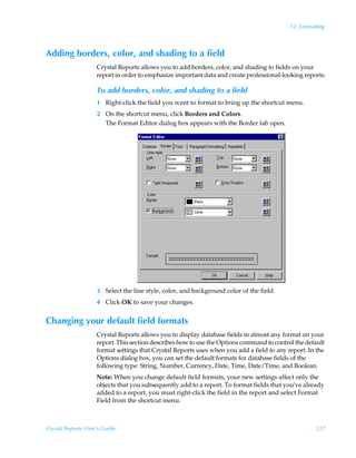 12: Formatting



Adding borders, color, and shading to a field
                    Crystal Reports allows you to add borders, color, and shading to fields on your
                    report in order to emphasize important data and create professional-looking reports.

                    To add borders, color, and shading to a field
                    1 Right-click the field you want to format to bring up the shortcut menu.
                    2 On the shortcut menu, click Borders and Colors.
                      The Format Editor dialog box appears with the Border tab open.




                    3 Select the line style, color, and background color of the field.
                    4 Click OK to save your changes.


Changing your default field formats
                    Crystal Reports allows you to display database fields in almost any format on your
                    report. This section describes how to use the Options command to control the default
                    format settings that Crystal Reports uses when you add a field to any report. In the
                    Options dialog box, you can set the default formats for database fields of the
                    following type: String, Number, Currency, Date, Time, Date/Time, and Boolean.
                    Note: When you change default field formats, your new settings affect only the
                    objects that you subsequently add to a report. To format fields that you’ve already
                    added to a report, you must right-click the field in the report and select Format
                    Field from the shortcut menu.



Crystal Reports User’s Guide                                                                         227
 