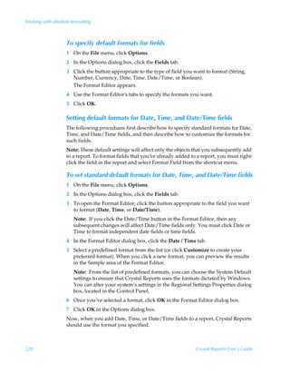 Working with absolute formatting



                    To specify default formats for fields
                    1 On the File menu, click Options.
                    2 In the Options dialog box, click the Fields tab.
                    3 Click the button appropriate to the type of field you want to format (String,
                      Number, Currency, Date, Time, Date/Time, or Boolean).
                      The Format Editor appears.
                    4 Use the Format Editor’s tabs to specify the formats you want.
                    5 Click OK.

                    Setting default formats for Date, Time, and Date/Time fields
                    The following procedures first describe how to specify standard formats for Date,
                    Time, and Date/Time fields, and then describe how to customize the formats for
                    such fields.
                    Note: These default settings will affect only the objects that you subsequently add
                    to a report. To format fields that you’ve already added to a report, you must right-
                    click the field in the report and select Format Field from the shortcut menu.

                    To set standard default formats for Date, Time, and Date/Time fields
                    1 On the File menu, click Options.
                    2 In the Options dialog box, click the Fields tab.
                    3 To open the Format Editor, click the button appropriate to the field you want
                      to format (Date, Time, or Date/Time).
                       Note: If you click the Date/Time button in the Format Editor, then any
                       subsequent changes will affect Date/Time fields only. You must click Date or
                       Time to format independent date fields or time fields.
                    4 In the Format Editor dialog box, click the Date / Time tab.
                    5 Select a predefined format from the list (or click Customize to create your
                      preferred format). When you click a new format, you can preview the results
                      in the Sample area of the Format Editor.
                       Note: From the list of predefined formats, you can choose the System Default
                       settings to ensure that Crystal Reports uses the formats dictated by Windows.
                       You can alter your system’s settings in the Regional Settings Properties dialog
                       box, located in the Control Panel.
                    6 Once you’ve selected a format, click OK in the Format Editor dialog box.
                    7 Click OK in the Options dialog box.
                    Now, when you add Date, Time, or Date/Time fields to a report, Crystal Reports
                    should use the format you specified.



228                                                                           Crystal Reports User’s Guide
 