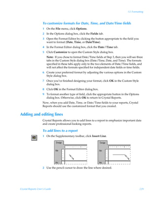 12: Formatting



                    To customize formats for Date, Time, and Date/Time fields
                    1 On the File menu, click Options.
                    2 In the Options dialog box, click the Fields tab.
                    3 Open the Format Editor by clicking the button appropriate to the field you
                      want to format (Date, Time, or Date/Time).
                    4 In the Format Editor dialog box, click the Date / Time tab.
                    5 Click Customize to open the Custom Style dialog box.
                        Note: If you chose to format Date/Time fields at Step 3, then you will see three
                        tabs in the Custom Style dialog box (Date/Time, Date, and Time). The formats
                        specified in these tabs apply only to the two elements of Date/Time fields, and
                        will not affect the formats specified for independent date fields or time fields.
                    6 Create your preferred format by adjusting the various options in the Custom
                      Style dialog box.
                    7 Once you’ve finished designing your format, click OK in the Custom Style
                      dialog box.
                    8 Click OK in the Format Editor dialog box.
                    9 To format another type of field, click the appropriate button in the Options
                      dialog box. Otherwise, click OK to return to Crystal Reports.
                    Now, when you add Date, Time, or Date/Time fields to your reports, Crystal
                    Reports should use the customized format that you created.


Adding and editing lines
                    Crystal Reports allows you to add lines to a report to emphasize important data
                    and create professional-looking reports.

                    To add lines to a report
                    1 On the Supplementary toolbar, click Insert Line.




                    2 Use the pencil cursor to draw the line where desired.




Crystal Reports User’s Guide                                                                          229
 