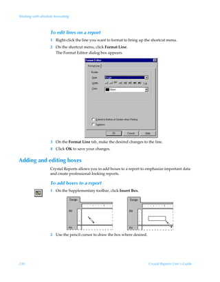 Working with absolute formatting



                    To edit lines on a report
                    1 Right-click the line you want to format to bring up the shortcut menu.
                    2 On the shortcut menu, click Format Line.
                      The Format Editor dialog box appears.




                    3 On the Format Line tab, make the desired changes to the line.
                    4 Click OK to save your changes.


Adding and editing boxes
                    Crystal Reports allows you to add boxes to a report to emphasize important data
                    and create professional-looking reports.

                    To add boxes to a report
                    1 On the Supplementary toolbar, click Insert Box.




                    2 Use the pencil cursor to draw the box where desired.




230                                                                          Crystal Reports User’s Guide
 