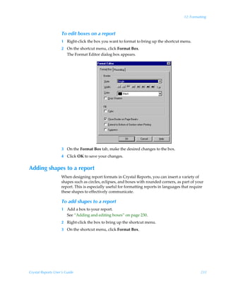 12: Formatting



                    To edit boxes on a report
                    1 Right-click the box you want to format to bring up the shortcut menu.
                    2 On the shortcut menu, click Format Box.
                      The Format Editor dialog box appears.




                    3 On the Format Box tab, make the desired changes to the box.
                    4 Click OK to save your changes.


Adding shapes to a report
                    When designing report formats in Crystal Reports, you can insert a variety of
                    shapes such as circles, eclipses, and boxes with rounded corners, as part of your
                    report. This is especially useful for formatting reports in languages that require
                    these shapes to effectively communicate.

                    To add shapes to a report
                    1 Add a box to your report.
                      See “Adding and editing boxes” on page 230.
                    2 Right-click the box to bring up the shortcut menu.
                    3 On the shortcut menu, click Format Box.




Crystal Reports User’s Guide                                                                        231
 