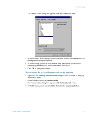 12: Formatting



                        The Format Editor dialog box appears with the Number tab open.




                    3 In the Style area, select how you want the system number format to appear for
                      either positive or negative values.
                    4 In the Currency Symbol (system default) area, specify how you want the
                      currency symbol to appear with the values on your report.
                    5 Click OK to save your changes.

                    To customize the accounting conventions for a report
                    1 Right-click the currency field or number field you want to format to bring up
                      the shortcut menu.
                    2 On the shortcut menu, click Format Field.
                      The Format Editor dialog box appears with the Number tab open.
                    3 In the Style area, select Custom Style, then click the Customize button.




Crystal Reports User’s Guide                                                                      233
 