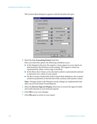Working with absolute formatting



                       The Custom Style dialog box appears with the Number tab open.




                    4 Select the Use Accounting Format check box.
                      Once you select this option, the following conditions occur:
                      I In the Negatives list, how the negative values appear on your report are
                         determined by the Windows locale settings. The negative values are
                         represented by either a minus sign or brackets.
                      I In the Show Zero Values as list, the dash symbol is automatically selected
                         to represent zero values on your report.
                      I On the Currency Symbol tab of the Custom Style dialog box, the currency
                         symbol is positioned on the left-side of the currency and numeric values.
                       Note: Changes made to the Windows locale settings are implemented only
                       after you exit and restart Crystal Reports.
                    5 Select the Reverse Sign for Display check box to reverse the signs for debit
                      and credit amounts in your financial reports.
                    6 Click OK to save your changes.
                    7 Click OK again to return to your report.




234                                                                         Crystal Reports User’s Guide
 