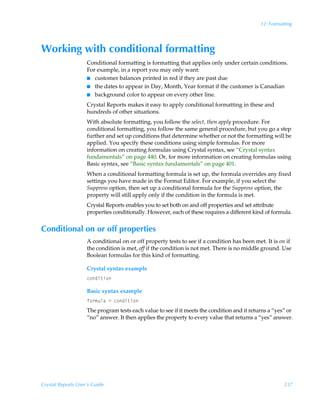 12: Formatting




Working with conditional formatting
                    Conditional formatting is formatting that applies only under certain conditions.
                    For example, in a report you may only want:
                    I customer balances printed in red if they are past due
                    I the dates to appear in Day, Month, Year format if the customer is Canadian
                    I background color to appear on every other line.

                    Crystal Reports makes it easy to apply conditional formatting in these and
                    hundreds of other situations.
                    With absolute formatting, you follow the select, then apply procedure. For
                    conditional formatting, you follow the same general procedure, but you go a step
                    further and set up conditions that determine whether or not the formatting will be
                    applied. You specify these conditions using simple formulas. For more
                    information on creating formulas using Crystal syntax, see “Crystal syntax
                    fundamentals” on page 440. Or, for more information on creating formulas using
                    Basic syntax, see “Basic syntax fundamentals” on page 401.
                    When a conditional formatting formula is set up, the formula overrides any fixed
                    settings you have made in the Format Editor. For example, if you select the
                    Suppress option, then set up a conditional formula for the Suppress option, the
                    property will still apply only if the condition in the formula is met.
                    Crystal Reports enables you to set both on and off properties and set attribute
                    properties conditionally. However, each of these requires a different kind of formula.


Conditional on or off properties
                    A conditional on or off property tests to see if a condition has been met. It is on if
                    the condition is met, off if the condition is not met. There is no middle ground. Use
                    Boolean formulas for this kind of formatting.

                    Crystal syntax example
                    p‚qv‡v‚

                    Basic syntax example
                    s‚…€ˆyhÃ2Ãp‚qv‡v‚
                    The program tests each value to see if it meets the condition and it returns a “yes” or
                    “no” answer. It then applies the property to every value that returns a “yes” answer.




Crystal Reports User’s Guide                                                                           237
 