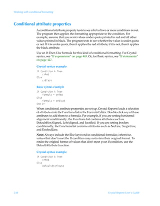 Working with conditional formatting



Conditional attribute properties
                    A conditional attribute property tests to see which of two or more conditions is met.
                    The program then applies the formatting appropriate to the condition. For
                    example, assume that you want values under quota printed in red and all other
                    values printed in black. The program tests to see whether the value is under quota
                    or not. If it is under quota, then it applies the red attribute; if it is not, then it applies
                    the black attribute.
                    Use an If-Then-Else formula for this kind of conditional formatting. For Crystal
                    syntax, see “If expressions” on page 465. Or, for Basic syntax, see “If statements”
                    on page 427.

                    Crystal syntax example
                    DsÃ8‚qv‡v‚Ã6ÃUur
                         p…Srq
                    @y†r
                         p…7yhpx

                    Basic syntax example
                    DsÃ8‚qv‡v‚Ã6ÃUur
                         s‚…€ˆyhÃ2Ãp…Srq
                    @y†r
                         s‚…€ˆyhÃ2Ãp…7yhpx
                    @qÃDs
                    When conditional attribute properties are set up, Crystal Reports loads a selection
                    of attributes into the Functions list in the Formula Editor. Double-click any of these
                    attributes to add them to a formula. For example, if you are setting horizontal
                    alignment conditionally, the Functions list contains attributes such as
                    DefaultHorAligned, LeftAligned, and Justified. If you are setting borders
                    conditionally, the Functions list contains attributes such as NoLine, SingleLine,
                    and DashedLine.
                    Note: Always include the Else keyword in conditional formulas; otherwise,
                    values that don't meet the If condition may not retain their original format. To
                    retain the original format of values that don't meet your If condition, use the
                    DefaultAttribute function.

                    Crystal syntax example
                    DsÃ8‚qv‡v‚Ã6ÃUur
                         p…Srq
                    @y†r
                         9rshˆy‡6‡‡…viˆ‡r




238                                                                                  Crystal Reports User’s Guide
 