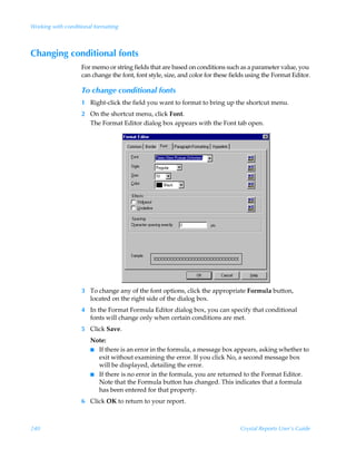 Working with conditional formatting



Changing conditional fonts
                    For memo or string fields that are based on conditions such as a parameter value, you
                    can change the font, font style, size, and color for these fields using the Format Editor.

                    To change conditional fonts
                    1 Right-click the field you want to format to bring up the shortcut menu.
                    2 On the shortcut menu, click Font.
                      The Format Editor dialog box appears with the Font tab open.




                    3 To change any of the font options, click the appropriate Formula button,
                      located on the right side of the dialog box.
                    4 In the Format Formula Editor dialog box, you can specify that conditional
                      fonts will change only when certain conditions are met.
                    5 Click Save.
                       Note:
                       I If there is an error in the formula, a message box appears, asking whether to
                         exit without examining the error. If you click No, a second message box
                         will be displayed, detailing the error.
                       I If there is no error in the formula, you are returned to the Format Editor.
                         Note that the Formula button has changed. This indicates that a formula
                         has been entered for that property.
                    6 Click OK to return to your report.



240                                                                               Crystal Reports User’s Guide
 