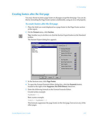 12: Formatting



Creating footers after the first page
                    You may choose to print a page footer on all pages except the first page. You can do
                    this by formatting the Page Footer section conditionally, using an on or off property.

                    To create footers after the first page
                    1 Place the field you want displayed as a page footer in the Page Footer section
                      of the report.
                    2 On the Format menu, click Section.
                        Tip: Another way to do this is to click the Section Expert button on the Standard
                        toolbar.
                        The Section Expert dialog box appears.




                    3 In the Sections area, click Page Footer.
                    4 To open the Format Formula Editor dialog box, click the Formula button,
                      located to the right of the Suppress (No Drill-Down) check box.
                    5 Enter the following formula in the Format Formula Editor:
                      Crystal syntax example:
                        QhtrIˆ€ir…Ã2Ã
                        Basic syntax example:
                        s‚…€ˆyhÃ2ÃQhtrIˆ€ir…Ã2Ã
                        This formula suppresses the page footer on the first page, but not on any of the
                        other pages.



Crystal Reports User’s Guide                                                                          241
 