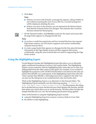 Working with conditional formatting



                    6 Click Save.
                        Note:
                        I If there is an error in the formula, a message box appears, asking whether to
                          exit without examining the error. If you click No, a second message box
                          will be displayed, detailing the error.
                        I If there is no error in the formula, you are returned to the Section Expert.
                          Note that the Formula button has changed. This indicates that a formula
                          has been entered for that property.
                    7 On the Standard toolbar, click Preview to preview the report and ensure that
                      the page footer appears on all pages but the first.
                    Note:
                    I if you have a multi-line page footer and have inserted the lines into separate
                      Page Footer sections, you will need to suppress each section conditionally,
                      using the formula above
                    I to create a page header that appears on all pages but the first, place the header
                      information in the Page Header section and then suppress that section
                      conditionally, using the same formula that was used for suppressing the Page
                      Footer section.


Using the Highlighting Expert
                    Crystal Reports includes the Highlighting Expert that allows you to efficiently
                    apply conditional formatting to currency and number fields. The Highlighting
                    Expert is most commonly used for highlighting field values that are in some way
                    distinguished from the other values in the report. For example, if you wanted to
                    highlight the {customer.LAST YEAR’S SALES} field in red whenever the sales are
                    greater than $25,000, you could specify in the Highlighting Expert that when the
                    value is greater than $25,000, a red background color is applied to the field. You
                    can also use the dialog box to set conditional font color and border style.
                    Think of the Highlighting Expert as an alternative to the Formula Editor. The
                    Highlighting Expert essentially runs the following equation:ÃDsÃ8‚qv‡v‚Ãv†Ã
                    U…ˆrÃUurÃ6ƒƒy’ÃUur†rÃA‚…€h‡‡vtÃTƒrpvsvph‡v‚†. For this purpose, the dialog
                    box is divided into two areas: the Item list area which displays the formula, and the
                    Item editor area which allows you to set the formula. The Item editor includes the
                    Sample field that lets you view the formatting specifications being applied.
                    Some of the benefits to using the Highlighting Expert include:
                    I using the Highlighting Expert for numeric/currency fields in Cross-Tabs
                    I the ability to undo highlighting.




242                                                                            Crystal Reports User’s Guide
 