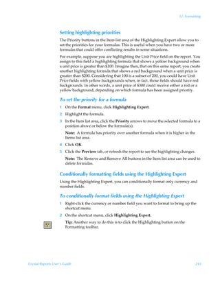 12: Formatting



                    Setting highlighting priorities
                    The Priority buttons in the Item list area of the Highlighting Expert allow you to
                    set the priorities for your formulas. This is useful when you have two or more
                    formulas that could offer conflicting results in some situations.
                    For example, suppose you are highlighting the Unit Price field on the report. You
                    assign to this field a highlighting formula that shows a yellow background when
                    a unit price is greater than $100. Imagine then, that on this same report, you create
                    another highlighting formula that shows a red background when a unit price is
                    greater than $200. Considering that 100 is a subset of 200, you could have Unit
                    Price fields with yellow backgrounds when, in fact, those fields should have red
                    backgrounds. In other words, a unit price of $300 could receive either a red or a
                    yellow background, depending on which formula has been assigned priority.

                    To set the priority for a formula
                    1 On the Format menu, click Highlighting Expert.
                    2 Highlight the formula.
                    3 In the Item list area, click the Priority arrows to move the selected formula to a
                      position above or below the formula(s).
                        Note: A formula has priority over another formula when it is higher in the
                        Items list area.
                    4 Click OK.
                    5 Click the Preview tab, or refresh the report to see the highlighting changes.
                        Note: The Remove and Remove All buttons in the Item list area can be used to
                        delete formulas.

                    Conditionally formatting fields using the Highlighting Expert
                    Using the Highlighting Expert, you can conditionally format only currency and
                    number fields.

                    To conditionally format fields using the Highlighting Expert
                    1 Right-click the currency or number field you want to format to bring up the
                      shortcut menu.
                    2 On the shortcut menu, click Highlighting Expert.
                        Tip: Another way to do this is to click the Highlighting button on the
                        Formatting toolbar.




Crystal Reports User’s Guide                                                                          243
 