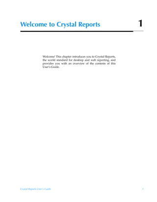 Welcome to Crystal Reports                                                     1


                    Welcome! This chapter introduces you to Crystal Reports,
                    the world standard for desktop and web reporting, and
                    provides you with an overview of the contents of this
                    User’s Guide.




Crystal Reports User’s Guide                                                   1
 