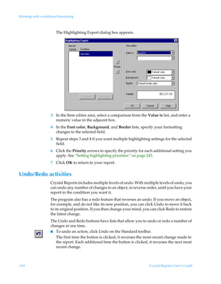 Working with conditional formatting



                       The Highlighting Expert dialog box appears.




                    3 In the Item editor area, select a comparison from the Value is list, and enter a
                      numeric value in the adjacent box.
                    4 In the Font color, Background, and Border lists, specify your formatting
                      changes to the selected field.
                    5 Repeat steps 3 and 4 if you want multiple highlighting settings for the selected
                      field.
                    6 Click the Priority arrows to specify the priority for each additional setting you
                      apply. See “Setting highlighting priorities” on page 243.
                    7 Click OK to return to your report.


Undo/Redo activities
                    Crystal Reports includes multiple levels of undo. With multiple levels of undo, you
                    can undo any number of changes to an object, in reverse order, until you have your
                    report in the condition you want it.
                    The program also has a redo feature that reverses an undo. If you move an object,
                    for example, and do not like its new position, you can click Undo to move it back
                    to its original position. If you then change your mind, you can click Redo to restore
                    the latest change.
                    The Undo and Redo buttons have lists that allow you to undo or redo a number of
                    changes at one time.
                    I To undo an action, click Undo on the Standard toolbar.
                       The first time the button is clicked, it reverses the most recent change made to
                       the report. Each additional time the button is clicked, it reverses the next most
                       recent change.



244                                                                            Crystal Reports User’s Guide
 