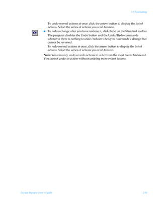 12: Formatting



                        To undo several actions at once, click the arrow button to display the list of
                        actions. Select the series of actions you wish to undo.
                    I   To redo a change after you have undone it, click Redo on the Standard toolbar.
                        The program disables the Undo button and the Undo/Redo commands
                        whenever there is nothing to undo/redo or when you have made a change that
                        cannot be reversed.
                        To redo several actions at once, click the arrow button to display the list of
                        actions. Select the series of actions you wish to redo.
                    Note: You can only undo or redo actions in order from the most recent backward.
                    You cannot undo an action without undoing more recent actions.




Crystal Reports User’s Guide                                                                       245
 