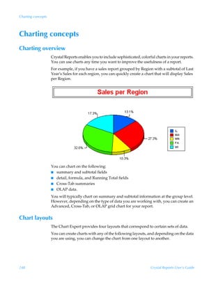 Charting concepts




Charting concepts
Charting overview
                    Crystal Reports enables you to include sophisticated, colorful charts in your reports.
                    You can use charts any time you want to improve the usefulness of a report.
                    For example, if you have a sales report grouped by Region with a subtotal of Last
                    Year’s Sales for each region, you can quickly create a chart that will display Sales
                    per Region.




                    You can chart on the following:
                    I summary and subtotal fields
                    I detail, formula, and Running Total fields
                    I Cross-Tab summaries
                    I OLAP data.

                    You will typically chart on summary and subtotal information at the group level.
                    However, depending on the type of data you are working with, you can create an
                    Advanced, Cross-Tab, or OLAP grid chart for your report.


Chart layouts
                    The Chart Expert provides four layouts that correspond to certain sets of data.
                    You can create charts with any of the following layouts, and depending on the data
                    you are using, you can change the chart from one layout to another.




248                                                                             Crystal Reports User’s Guide
 