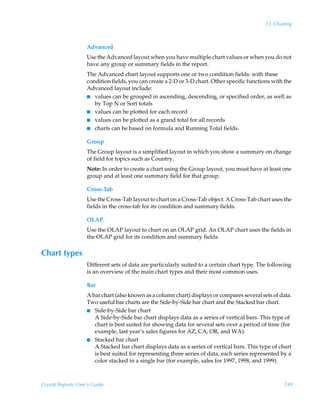13: Charting



                    Advanced
                    Use the Advanced layout when you have multiple chart values or when you do not
                    have any group or summary fields in the report.
                    The Advanced chart layout supports one or two condition fields: with these
                    condition fields, you can create a 2-D or 3-D chart. Other specific functions with the
                    Advanced layout include:
                    I values can be grouped in ascending, descending, or specified order, as well as
                       by Top N or Sort totals
                    I values can be plotted for each record
                    I values can be plotted as a grand total for all records
                    I charts can be based on formula and Running Total fields.


                    Group
                    The Group layout is a simplified layout in which you show a summary on change
                    of field for topics such as Country.
                    Note: In order to create a chart using the Group layout, you must have at least one
                    group and at least one summary field for that group.

                    Cross-Tab
                    Use the Cross-Tab layout to chart on a Cross-Tab object. A Cross-Tab chart uses the
                    fields in the cross-tab for its condition and summary fields.

                    OLAP
                    Use the OLAP layout to chart on an OLAP grid. An OLAP chart uses the fields in
                    the OLAP grid for its condition and summary fields.

Chart types
                    Different sets of data are particularly suited to a certain chart type. The following
                    is an overview of the main chart types and their most common uses.

                    Bar
                    A bar chart (also known as a column chart) displays or compares several sets of data.
                    Two useful bar charts are the Side-by-Side bar chart and the Stacked bar chart.
                    I Side-by-Side bar chart
                       A Side-by-Side bar chart displays data as a series of vertical bars. This type of
                       chart is best suited for showing data for several sets over a period of time (for
                       example, last year’s sales figures for AZ, CA, OR, and WA).
                    I Stacked bar chart
                       A Stacked bar chart displays data as a series of vertical bars. This type of chart
                       is best suited for representing three series of data, each series represented by a
                       color stacked in a single bar (for example, sales for 1997, 1998, and 1999).



Crystal Reports User’s Guide                                                                          249
 