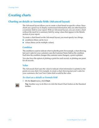 Creating charts




Creating charts
Charting on details or formula fields (Advanced layout)
                  The Advanced layout allows you to create a chart based on specific values. Since
                  charts are a good way to display summarized information, they are often based on
                  a summary field in your report. With an Advanced layout, you can create a chart
                  without the need for a summary field by using values that appear in the Details
                  section of your report.
                  To create a chart based on the Advanced layout, you must specify two things:
                  I conditions (there can be two)
                  I values (there can be multiple values).


                  Condition
                  The condition is used to indicate when to plot the point. For example, a chart showing
                  last year’s sales for your customers uses the Customer Name field as the condition.
                  Each time the condition changes (the customer name changes), a point is plotted.
                  You also have the option of plotting a point for each record, or plotting one point
                  for all records.

                  Value
                  The Advanced chart uses the value to indicate what information is plotted as the
                  points on your chart. For example, to create a chart showing last year’s sales for
                  your customers, the Last Year’s Sales field would be the value.

                  To chart on a details or formula field
                  1 On the Insert menu, click Chart.
                     Tip: Another way to do this is to click the Insert Chart button on the Standard
                     toolbar.




252                                                                           Crystal Reports User’s Guide
 