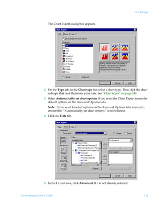 13: Charting



                        The Chart Expert dialog box appears.




                    2 On the Type tab, in the Chart type list, select a chart type. Then click the chart
                      subtype that best illustrates your data. See “Chart types” on page 249.
                    3 Select Automatically set chart options if you want the Chart Expert to use the
                      default options on the Axes and Options tabs.
                        Note: If you want to select options on the Axes and Options tabs manually,
                        ensure that “Automatically set chart options” is not selected.
                    4 Click the Data tab.




                    5 In the Layout area, click Advanced, if it is not already selected.



Crystal Reports User’s Guide                                                                         253
 