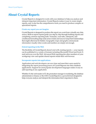 About Crystal Reports




About Crystal Reports
                    Crystal Reports is designed to work with your database to help you analyze and
                    interpret important information. Crystal Reports makes it easy to create simple
                    reports, and, it also has the comprehensive tools you need to produce complex or
                    specialized reports.

                    Create any report you can imagine
                    Crystal Reports is designed to produce the report you want from virtually any data
                    source. Built-in report experts guide you step by step through building reports and
                    completing common reporting tasks. Formulas, cross-tabs, subreports, and
                    conditional formatting help make sense of data and uncover important relationships
                    that might otherwise be hidden. Geographic maps and graphs communicate
                    information visually when words and numbers are simply not enough.

                    Extend reporting to the Web
                    The flexibility of Crystal Reports doesn't end with creating reports — your reports
                    can be published in a variety of formats including Microsoft® Word and Excel, E-
                    mail and even over the Web. Advanced Web reporting lets other members of your
                    workgroup view and update shared reports inside their web browser.

                    Incorporate reports into applications
                    Application and web developers can save time and meet their users needs by
                    integrating the report processing power of Crystal Reports into their database
                    applications. Support for most popular development languages makes it easy to
                    add reporting to any application.

                    Whether it’s the web master in IT, the promotion manager in marketing, the database
                    administrator in finance or the CEO, Crystal Reports is a powerful tool designed to
                    help everyone analyze and interpret the information that's important to them.




2                                                                             Crystal Reports User’s Guide
 
