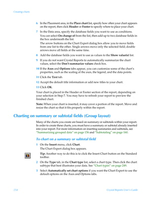 Creating charts



                  6 In the Placement area, in the Place chart list, specify how often your chart appears
                    on the report, then click Header or Footer to specify where to place your chart.
                  7 In the Data area, specify the database fields you want to use as conditions.
                    You can select On change of from the list, then add up to two database fields in
                    the box underneath the list.
                    The arrow buttons on the Chart Expert dialog box allow you to move fields
                    from one list to the other. Single arrows move only the selected field; double
                    arrows move all fields at the same time.
                  8 Add the database fields you want to use as values to the Show value(s) list.
                  9 If you do not want Crystal Reports to automatically summarize the chart
                    values, select the Don’t summarize values check box.
                  10 If the Axes and Options tabs appear, you can customize some of the chart’s
                     properties, such as the scaling of the axes, the legend, and the data points.
                  11 Click the Text tab.
                  12 Accept the default title information or add new titles to your chart.
                  13 Click OK.
                  Your chart is placed in the Header or Footer section of the report, depending on
                  your selection in Step 7. You may have to refresh your report to preview the
                  finished chart.
                  Note: When your chart is inserted, it may cover a portion of the report. Move and
                  resize the chart so that it fits properly within the report.


Charting on summary or subtotal fields (Group layout)
                  Many of the charts you create are based on summary or subtotals within your report.
                  In order to create these charts, you must have a summary or subtotal already inserted
                  into your report. For more information on inserting summaries and subtotals, see
                  “Summarizing grouped data” on page 156 and “Subtotaling” on page 160.

                  To chart on a summary or subtotal field
                  1 On the Insert menu, click Chart.
                    The Chart Expert dialog box appears.
                     Tip: Another way to do this is to click the Insert Chart button on the Standard
                     toolbar.
                  2 On the Type tab, in the Chart type list, select a chart type. Then click the chart
                    subtype that best illustrates your data. See “Chart types” on page 249.
                  3 Select Automatically set chart options if you want the Chart Expert to use the
                    default options on the Axes and Options tabs.




254                                                                           Crystal Reports User’s Guide
 
