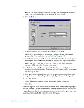 13: Charting



                        Note: If you want to select options on the Axes and Options tabs manually,
                        ensure that “Automatically set chart options” is not selected.
                    4 Click the Data tab.




                    5 In the Layout area, click Group, if it is not already selected.
                        Note: When summarizing or subtotaling a field, the data is automatically
                        grouped. See “Sorting, Grouping, and Totaling” on page 137.
                    6 In the Placement area, in the Place chart list, specify how often your chart appears
                      on the report, then click Header or Footer to specify where to place your chart.
                        Note: The “Place chart” list includes all groups in your report that have
                        summary fields except for the inner-most group.
                    7 In the Data area, in the On change of list, click the group field you want to
                      base your chart on; then, in the Show list, click the summary field you want to
                      display on your chart.
                    8 If the Axes and Options tabs appear, you can customize some of the chart’s
                      properties, such as the scaling of the axes, the legend, and the data points.
                    9 Click the Text tab.
                    10 Accept the default title information or add new titles to your chart.
                    11 Click OK.
                    Your chart is placed in the Header or Footer section of the report, depending on your
                    selection in Step 6. You may have to refresh your report to preview the finished chart.
                    Note: When your chart is inserted, it may cover a portion of the report. Move and
                    resize the chart so that it fits properly within the report.




Crystal Reports User’s Guide                                                                           255
 