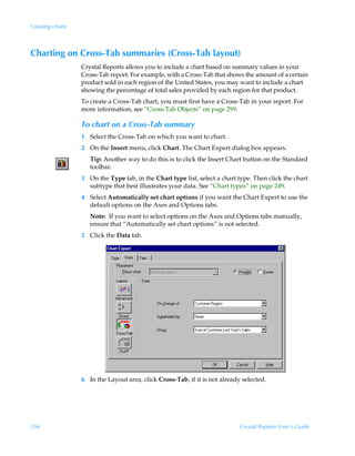 Creating charts



Charting on Cross-Tab summaries (Cross-Tab layout)
                  Crystal Reports allows you to include a chart based on summary values in your
                  Cross-Tab report. For example, with a Cross-Tab that shows the amount of a certain
                  product sold in each region of the United States, you may want to include a chart
                  showing the percentage of total sales provided by each region for that product.
                  To create a Cross-Tab chart, you must first have a Cross-Tab in your report. For
                  more information, see “Cross-Tab Objects” on page 299.

                  To chart on a Cross-Tab summary
                  1 Select the Cross-Tab on which you want to chart.
                  2 On the Insert menu, click Chart. The Chart Expert dialog box appears.
                     Tip: Another way to do this is to click the Insert Chart button on the Standard
                     toolbar.
                  3 On the Type tab, in the Chart type list, select a chart type. Then click the chart
                    subtype that best illustrates your data. See “Chart types” on page 249.
                  4 Select Automatically set chart options if you want the Chart Expert to use the
                    default options on the Axes and Options tabs.
                     Note: If you want to select options on the Axes and Options tabs manually,
                     ensure that “Automatically set chart options” is not selected.
                  5 Click the Data tab.




                  6 In the Layout area, click Cross-Tab, if it is not already selected.




256                                                                          Crystal Reports User’s Guide
 