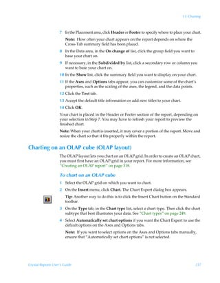 13: Charting



                    7 In the Placement area, click Header or Footer to specify where to place your chart.
                        Note: How often your chart appears on the report depends on where the
                        Cross-Tab summary field has been placed.
                    8 In the Data area, in the On change of list, click the group field you want to
                      base your chart on.
                    9 If necessary, in the Subdivided by list, click a secondary row or column you
                      want to base your chart on.
                    10 In the Show list, click the summary field you want to display on your chart.
                    11 If the Axes and Options tabs appear, you can customize some of the chart’s
                       properties, such as the scaling of the axes, the legend, and the data points.
                    12 Click the Text tab.
                    13 Accept the default title information or add new titles to your chart.
                    14 Click OK.
                    Your chart is placed in the Header or Footer section of the report, depending on
                    your selection in Step 7. You may have to refresh your report to preview the
                    finished chart.
                    Note: When your chart is inserted, it may cover a portion of the report. Move and
                    resize the chart so that it fits properly within the report.


Charting on an OLAP cube (OLAP layout)
                    The OLAP layout lets you chart on an OLAP grid. In order to create an OLAP chart,
                    you must first have an OLAP grid in your report. For more information, see
                    “Creating an OLAP report” on page 318.

                    To chart on an OLAP cube
                    1 Select the OLAP grid on which you want to chart.
                    2 On the Insert menu, click Chart. The Chart Expert dialog box appears.
                        Tip: Another way to do this is to click the Insert Chart button on the Standard
                        toolbar.
                    3 On the Type tab, in the Chart type list, select a chart type. Then click the chart
                      subtype that best illustrates your data. See “Chart types” on page 249.
                    4 Select Automatically set chart options if you want the Chart Expert to use the
                      default options on the Axes and Options tabs.
                        Note: If you want to select options on the Axes and Options tabs manually,
                        ensure that “Automatically set chart options” is not selected.




Crystal Reports User’s Guide                                                                           257
 