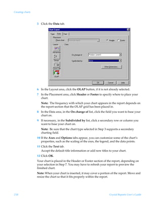 Creating charts



                  5 Click the Data tab.




                  6 In the Layout area, click the OLAP button, if it is not already selected.
                  7 In the Placement area, click Header or Footer to specify where to place your
                    chart.
                     Note: The frequency with which your chart appears in the report depends on
                     the report section that the OLAP grid has been placed in.
                  8 In the Data area, in the On change of list, click the field you want to base your
                    chart on.
                  9 If necessary, in the Subdivided by list, click a secondary row or column you
                    want to base your chart on.
                     Note: Be sure that the chart type selected in Step 3 supports a secondary
                     charting field.
                  10 If the Axes and Options tabs appear, you can customize some of the chart’s
                     properties, such as the scaling of the axes, the legend, and the data points.
                  11 Click the Text tab.
                     Accept the default title information or add new titles to your chart.
                  12 Click OK.
                  Your chart is placed in the Header or Footer section of the report, depending on
                  your selection in Step 7. You may have to refresh your report to preview the
                  finished chart.
                  Note: When your chart is inserted, it may cover a portion of the report. Move and
                  resize the chart so that it fits properly within the report.




258                                                                         Crystal Reports User’s Guide
 