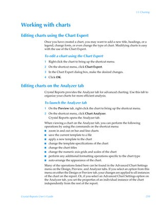 13: Charting




Working with charts
Editing charts using the Chart Expert
                    Once you have created a chart, you may want to add a new title, headings, or a
                    legend, change fonts, or even change the type of chart. Modifying charts is easy
                    with the use of the Chart Expert.

                    To edit a chart using the Chart Expert
                    1 Right-click the chart to bring up the shortcut menu.
                    2 On the shortcut menu, click Chart Expert.
                    3 In the Chart Expert dialog box, make the desired changes.
                    4 Click OK.


Editing charts on the Analyzer tab
                    Crystal Reports provides the Analyzer tab for advanced charting. Use this tab to
                    organize your charts for more efficient analysis.

                    To launch the Analyzer tab
                    1 On the Preview tab, right-click the chart to bring up the shortcut menu.
                    2 On the shortcut menu, click Chart Analyzer.
                      Crystal Reports opens the Analyzer tab.
                    When viewing a chart on the Analyzer tab, you can perform the following
                    operations by using the commands on the shortcut menu:
                    I zoom in and out on bar and line charts
                    I save the current template to a file
                    I apply a new template to the chart
                    I change the template specifications of the chart
                    I change the chart titles
                    I change the numeric axis grids and scales of the chart
                    I perform any additional formatting operations specific to the chart type
                    I auto-arrange the appearance of the chart.

                    Many of the operations listed here can be found in the Advanced Chart Settings
                    menu on the Design, Preview, and Analyzer tabs. If you select an option from this
                    menu on either the Design or Preview tab, your changes are applied to all instances
                    of the chart on the report. Or, if you select an Advanced Chart Settings option on
                    the Analyzer tab, you set the properties of an individual instance of the chart
                    independently from the rest of the report.



Crystal Reports User’s Guide                                                                        259
 