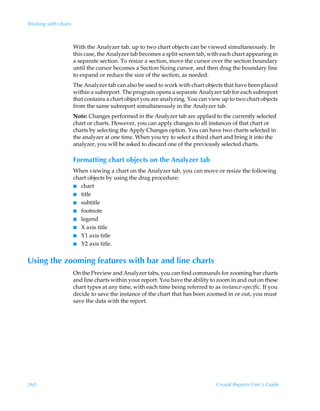 Working with charts



                      With the Analyzer tab, up to two chart objects can be viewed simultaneously. In
                      this case, the Analyzer tab becomes a split-screen tab, with each chart appearing in
                      a separate section. To resize a section, move the cursor over the section boundary
                      until the cursor becomes a Section Sizing cursor, and then drag the boundary line
                      to expand or reduce the size of the section, as needed.
                      The Analyzer tab can also be used to work with chart objects that have been placed
                      within a subreport. The program opens a separate Analyzer tab for each subreport
                      that contains a chart object you are analyzing. You can view up to two chart objects
                      from the same subreport simultaneously in the Analyzer tab.
                      Note: Changes performed in the Analyzer tab are applied to the currently selected
                      chart or charts. However, you can apply changes to all instances of that chart or
                      charts by selecting the Apply Changes option. You can have two charts selected in
                      the analyzer at one time. When you try to select a third chart and bring it into the
                      analyzer, you will be asked to discard one of the previously selected charts.

                      Formatting chart objects on the Analyzer tab
                      When viewing a chart on the Analyzer tab, you can move or resize the following
                      chart objects by using the drag procedure:
                      I chart
                      I title
                      I subtitle
                      I footnote
                      I legend
                      I X axis title
                      I Y1 axis title
                      I Y2 axis title.


Using the zooming features with bar and line charts
                      On the Preview and Analyzer tabs, you can find commands for zooming bar charts
                      and line charts within your report. You have the ability to zoom in and out on these
                      chart types at any time, with each time being referred to as instance-specific. If you
                      decide to save the instance of the chart that has been zoomed in or out, you must
                      save the data with the report.




260                                                                               Crystal Reports User’s Guide
 