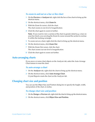 13: Charting



                    To zoom in and out on a bar or line chart
                    1 On the Preview or Analyzer tab, right-click the bar or line chart to bring up the
                      shortcut menu.
                    2 On the shortcut menu, click Zoom In.
                    3 With the Zoom In cursor, click the chart.
                      The chart zooms in one level of magnification.
                    4 Click the chart again to zoom in further.
                        Note: If you want to view a section of the chart in greater detail (e.g. a riser on
                        your bar chart), you can drag the Zoom In cursor around the section to enclose
                        it within the tracking rectangle.
                    5 To zoom out on a chart, right-click the chart to bring up the shortcut menu.
                    6 On the shortcut menu, click Zoom Out.
                    7 With the Zoom Out cursor, click the chart.
                      The chart zooms out one level of magnification.
                    8 Click the chart again to zoom out further.


Auto-arranging charts
                    If you move or resize chart objects on the Analyzer tab, select the Auto-Arrange
                    Chart feature to reset the chart.

                    To auto-arrange a chart
                    1 On the Analyzer tab, right-click the chart to bring up the shortcut menu.
                    2 On the shortcut menu, click Auto-Arrange Chart.
                      Crystal Reports resets the chart on the Analyzer tab.


Changing chart size and position
                    You can use the Object Size and Position dialog box to specify the height, width,
                    and position of the chart, in inches.

                    To change chart size and position
                    1 On the Design or Preview tab, right-click the chart to bring up the shortcut menu.
                    2 On the shortcut menu, click Object Size and Position.




Crystal Reports User’s Guide                                                                            261
 